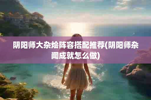 阴阳师大杂烩阵容搭配推荐(阴阳师杂闻成就怎么做)
