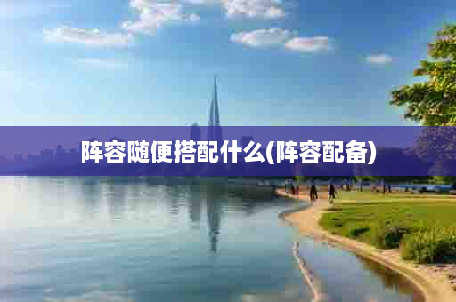 阵容随便搭配什么(阵容配备)