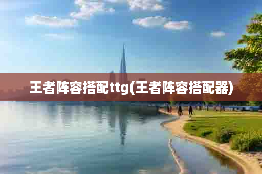 王者阵容搭配ttg(王者阵容搭配器)
