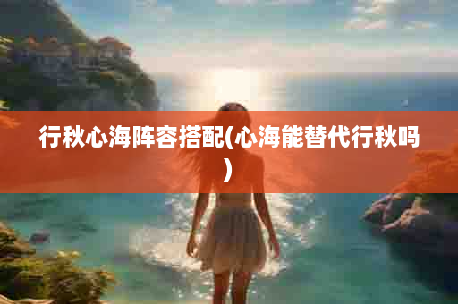 行秋心海阵容搭配(心海能替代行秋吗)