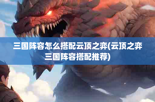 三国阵容怎么搭配云顶之弈(云顶之弈三国阵容搭配推荐)