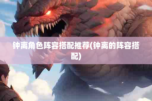 钟离角色阵容搭配推荐(钟离的阵容搭配)