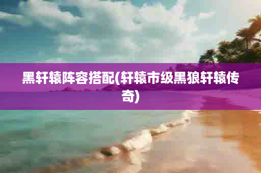 黑轩辕阵容搭配(轩辕市级黑狼轩辕传奇)