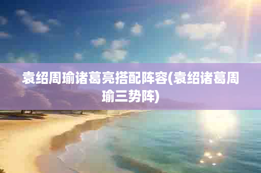 袁绍周瑜诸葛亮搭配阵容(袁绍诸葛周瑜三势阵)