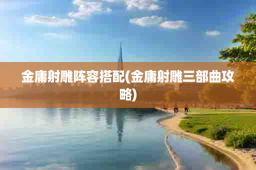 金庸射雕阵容搭配(金庸射雕三部曲攻略)