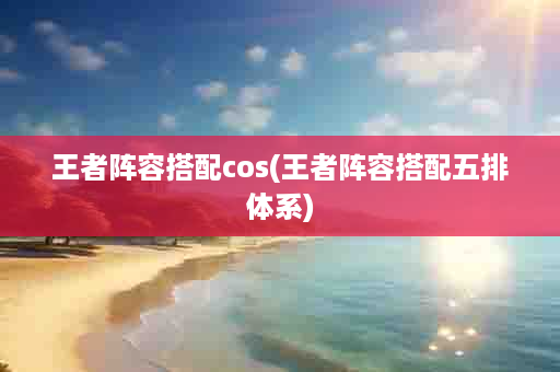 王者阵容搭配cos(王者阵容搭配五排体系)