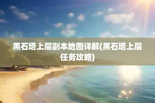 黑石塔上层副本地图详解(黑石塔上层任务攻略)
