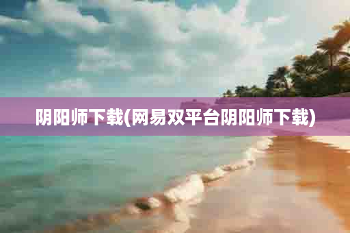 阴阳师下载(网易双平台阴阳师下载)