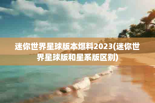 迷你世界星球版本爆料2023(迷你世界星球版和星系版区别)