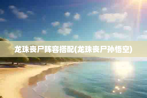 龙珠丧尸阵容搭配(龙珠丧尸孙悟空)