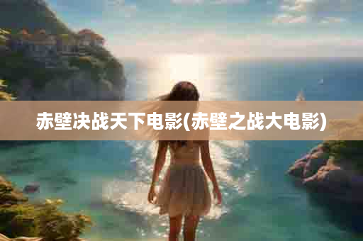 赤壁决战天下电影(赤壁之战大电影)