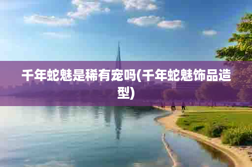 千年蛇魅是稀有宠吗(千年蛇魅饰品造型)