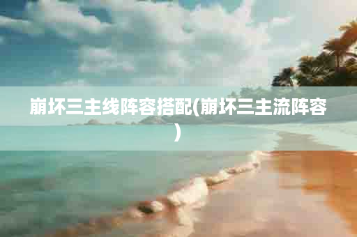 崩坏三主线阵容搭配(崩坏三主流阵容)