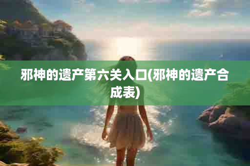 邪神的遗产第六关入口(邪神的遗产合成表)
