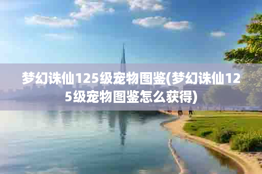 梦幻诛仙125级宠物图鉴(梦幻诛仙125级宠物图鉴怎么获得)