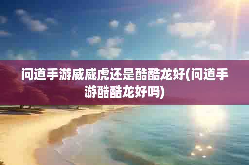 问道手游威威虎还是酷酷龙好(问道手游酷酷龙好吗)
