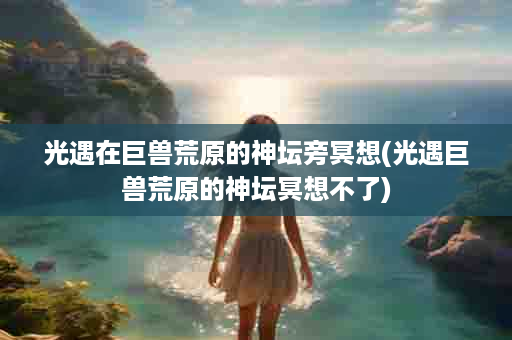 光遇在巨兽荒原的神坛旁冥想(光遇巨兽荒原的神坛冥想不了)