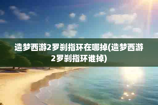 造梦西游2罗刹指环在哪掉(造梦西游2罗刹指环谁掉)