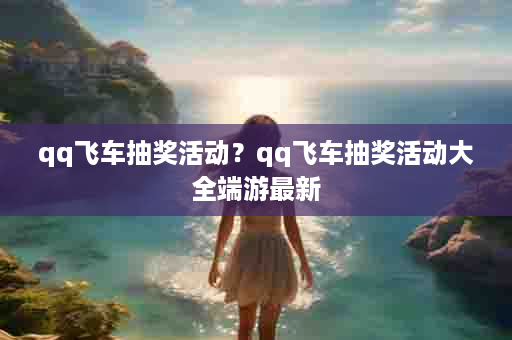 qq飞车抽奖活动？qq飞车抽奖活动大全端游最新