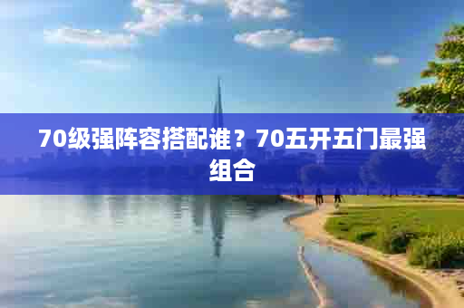 70级强阵容搭配谁？70五开五门最强组合
