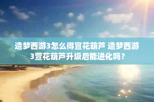 造梦西游3怎么得宣花葫芦 造梦西游3萱花葫芦升级后能进化吗？