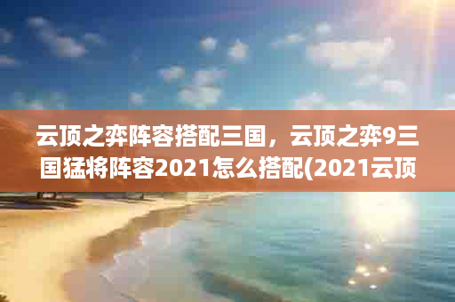 云顶之弈阵容搭配三国，云顶之弈9三国猛将阵容2021怎么搭配(2021云顶之弈最强阵容搭配)