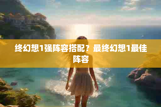 终幻想1强阵容搭配？最终幻想1最佳阵容