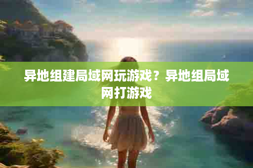 异地组建局域网玩游戏？异地组局域网打游戏
