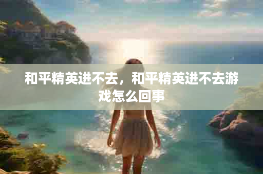 和平精英进不去，和平精英进不去游戏怎么回事