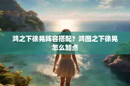 鸿之下徐晃阵容搭配？鸿图之下徐晃怎么加点