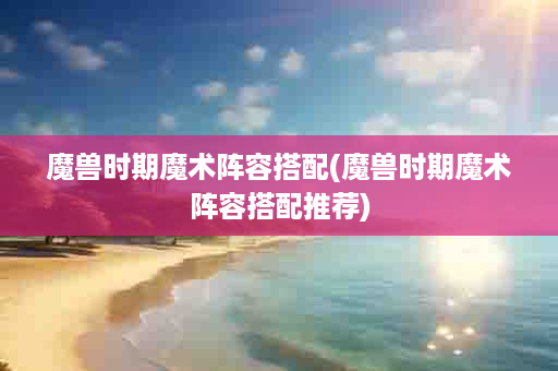 魔兽时期魔术阵容搭配(魔兽时期魔术阵容搭配推荐)