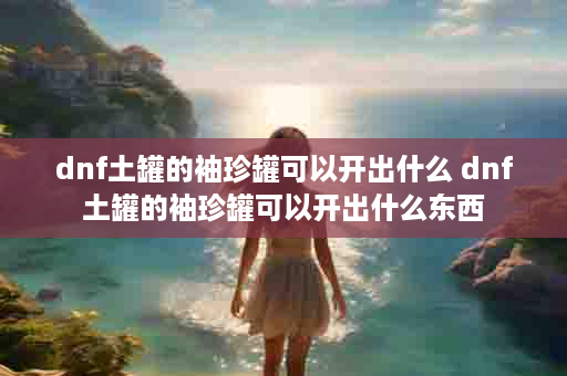 dnf土罐的袖珍罐可以开出什么 dnf土罐的袖珍罐可以开出什么东西