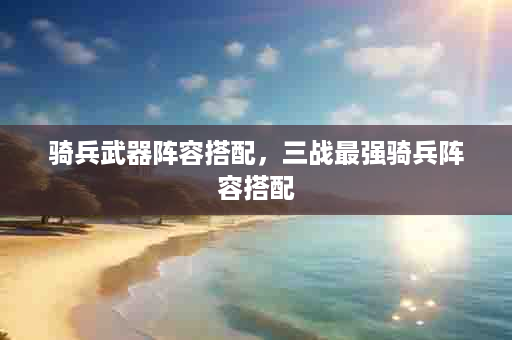 骑兵武器阵容搭配，三战最强骑兵阵容搭配