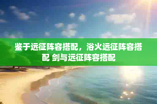 鉴于远征阵容搭配，浴火远征阵容搭配 剑与远征阵容搭配