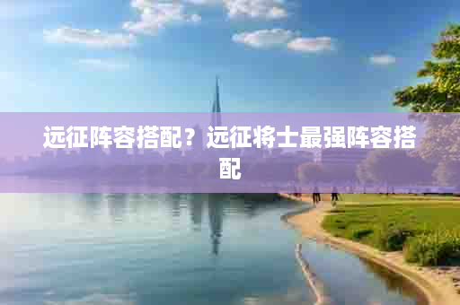 远征阵容搭配？远征将士最强阵容搭配