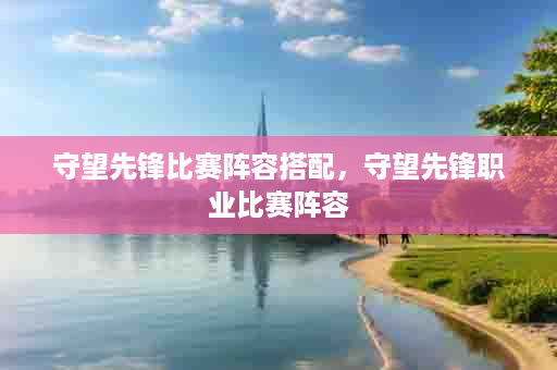 守望先锋比赛阵容搭配，守望先锋职业比赛阵容