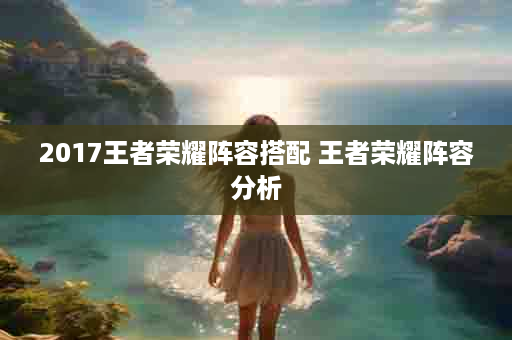 2017王者荣耀阵容搭配 王者荣耀阵容分析