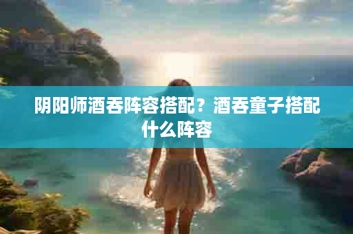 阴阳师酒吞阵容搭配？酒吞童子搭配什么阵容