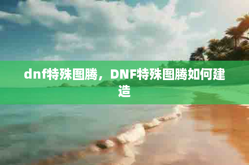 dnf特殊图腾，DNF特殊图腾如何建造