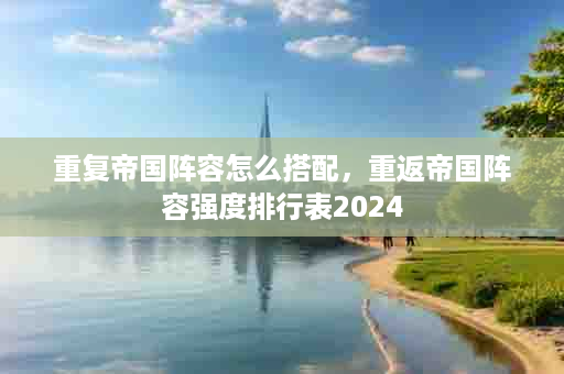 重复帝国阵容怎么搭配，重返帝国阵容强度排行表2024