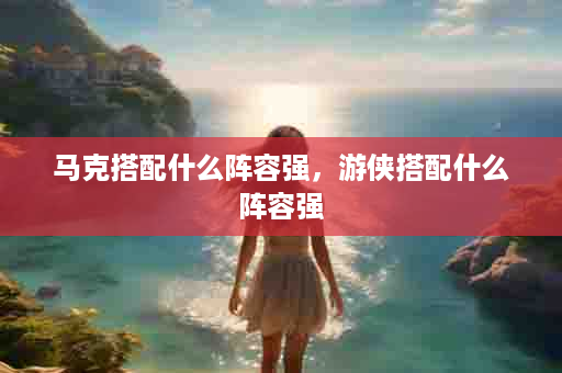 马克搭配什么阵容强，游侠搭配什么阵容强