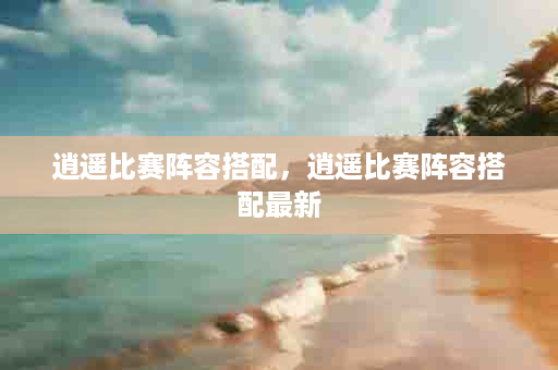 逍遥比赛阵容搭配，逍遥比赛阵容搭配最新