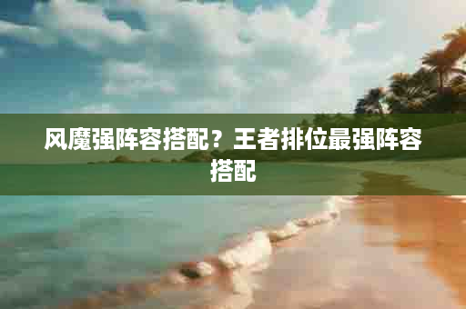 风魔强阵容搭配？王者排位最强阵容搭配