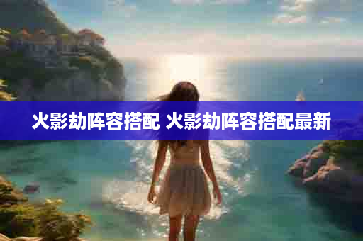 火影劫阵容搭配 火影劫阵容搭配最新