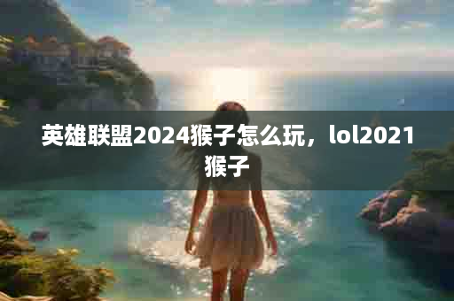 英雄联盟2024猴子怎么玩，lol2021猴子
