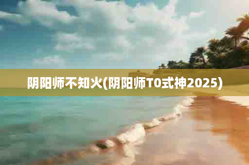 阴阳师不知火(阴阳师T0式神2025)