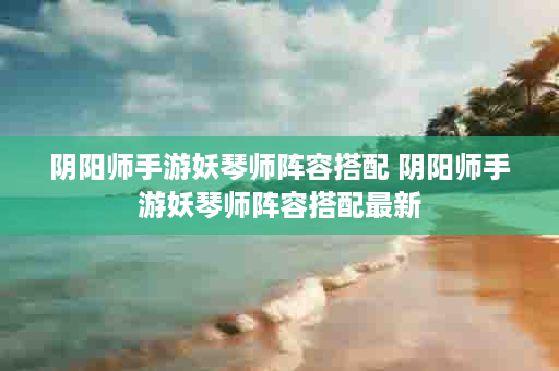 阴阳师手游妖琴师阵容搭配 阴阳师手游妖琴师阵容搭配最新