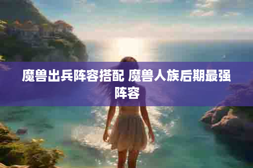 魔兽出兵阵容搭配 魔兽人族后期最强阵容