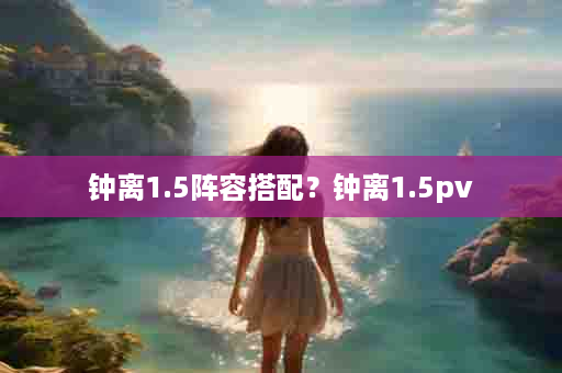 钟离1.5阵容搭配？钟离1.5pv