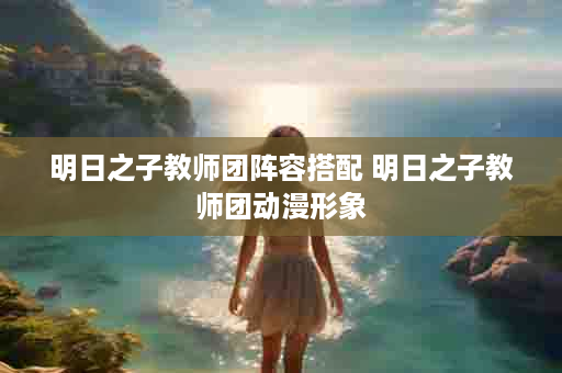 明日之子教师团阵容搭配 明日之子教师团动漫形象
